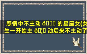 感情中不主动 🕊 的星座女(女生一开始主 🦍 动后来不主动了)